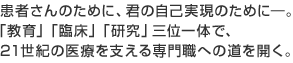 患者さんのために、キミの自己実現のために－「教育」「臨床」「研究」の三位一体で、21世紀の医療を支える専門職への道を開く。
